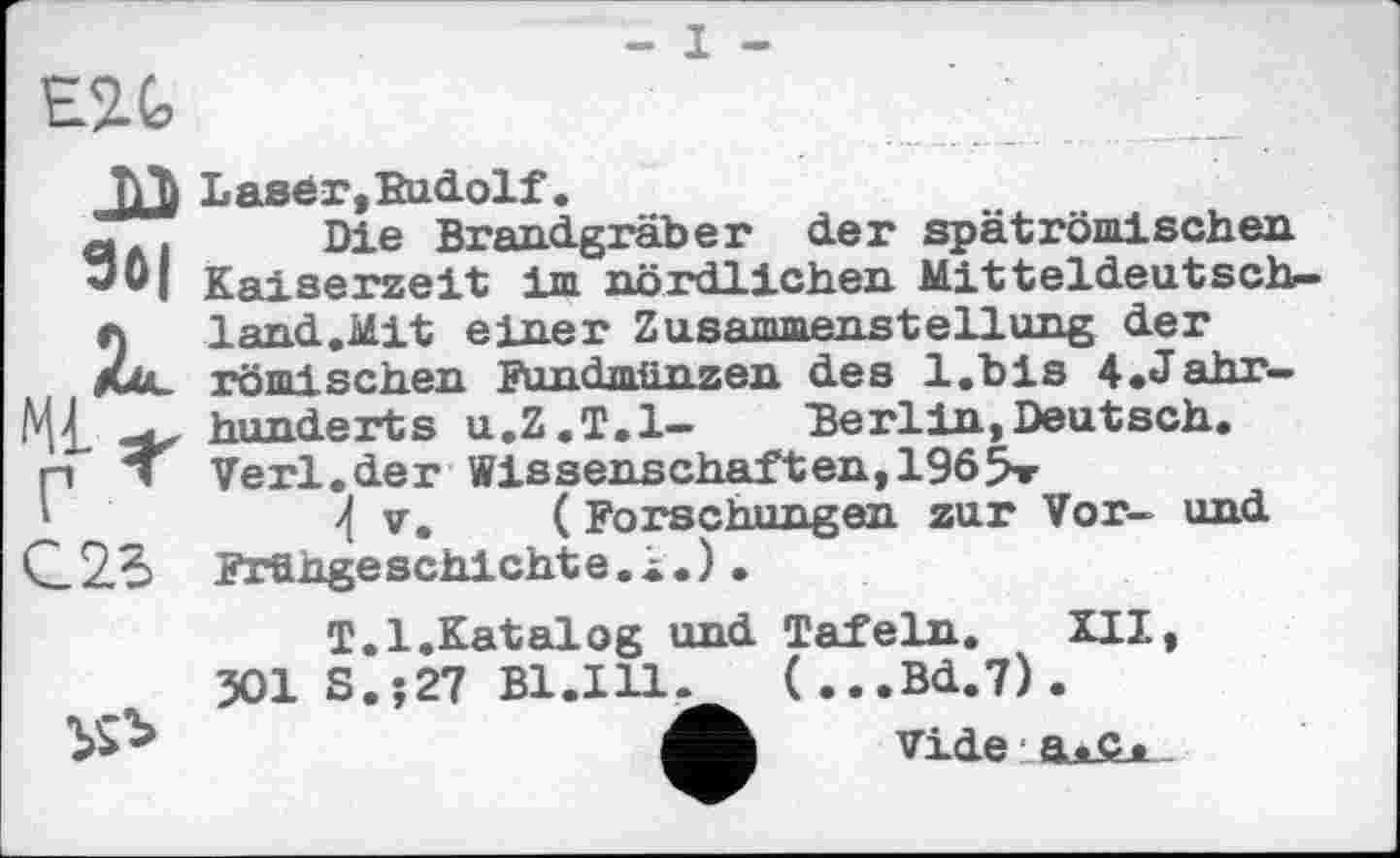 ﻿- I -
E2G
JÛ Laser, Rudolf.
л.. Die Brandgraber der spätrömischen 30| Кя1 servait im nördlichen Mitteldeutsch-л land.Mit einer Zusammenstellung der Ztu römischen Fundmünzen des l.his 4.Jahr-hunderts u.Z.T.l- Berlin,Deutsch.
n з Verl.der Wissenschaften,1965x
Д	4 V. ( Forschungen zur Vor- und
G2.3 Frühgeschichte.i.) .
T.l.Katalog und Tafeln. XII, 301 S.j27 Bl.111.	(...Bd.7).
Vide a*C*